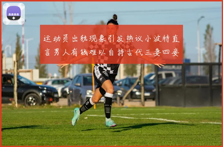 运动员出轨现象引发热议小波特直言男人有钱难以自持古代三妻四妾现象再现