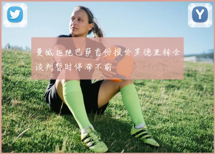 曼城拒绝巴萨首份报价罗德里转会谈判暂时停滞不前
