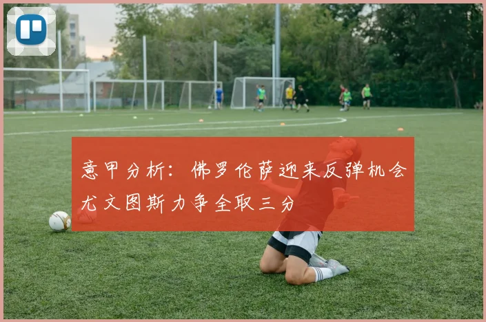 意甲分析：佛罗伦萨迎来反弹机会尤文图斯力争全取三分
