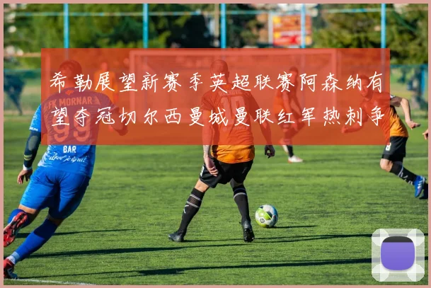 希勒展望新赛季英超联赛阿森纳有望夺冠切尔西曼城曼联红军热刺争前六
