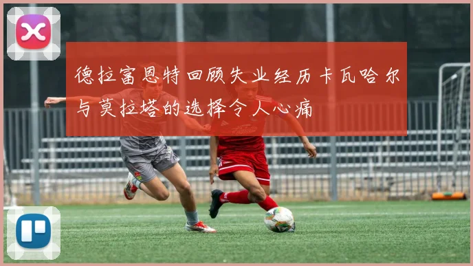 德拉富恩特回顾失业经历卡瓦哈尔与莫拉塔的选择令人心痛